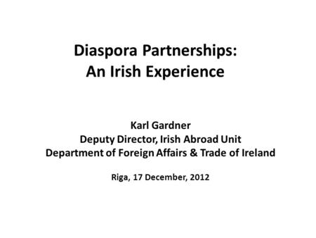 Diaspora Partnerships: An Irish Experience Karl Gardner Deputy Director, Irish Abroad Unit Department of Foreign Affairs & Trade of Ireland Riga, 17 December,