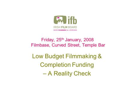 Friday, 25 th January, 2008 Filmbase, Curved Street, Temple Bar Low Budget Filmmaking & Completion Funding – A Reality Check.