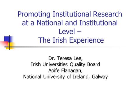 Promoting Institutional Research at a National and Institutional Level – The Irish Experience Dr. Teresa Lee, Irish Universities Quality Board Aoife Flanagan,