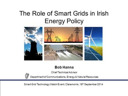 The Role of Smart Grids in Irish Energy Policy Smart Grid Technology Watch Event, Claremorris, 18 th September 2014 Bob Hanna Chief Technical Advisor Department.