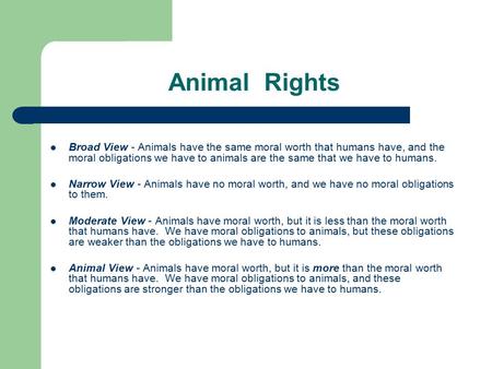 Animal Rights Broad View - Animals have the same moral worth that humans have, and the moral obligations we have to animals are the same that we have.