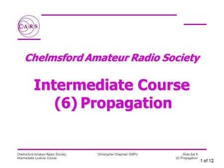 1 of 12 Chelmsford Amateur Radio Society Intermediate Licence Course Christopher Chapman G0IPU Slide Set 8 (6) Propagation Chelmsford Amateur Radio Society.
