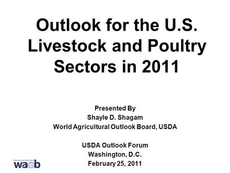 Outlook for the U.S. Livestock and Poultry Sectors in 2011 Presented By Shayle D. Shagam World Agricultural Outlook Board, USDA USDA Outlook Forum Washington,