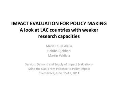 IMPACT EVALUATION FOR POLICY MAKING A look at LAC countries with weaker research capacities María Laura Alzúa Habiba Djebbari Martín Valdivia Session: