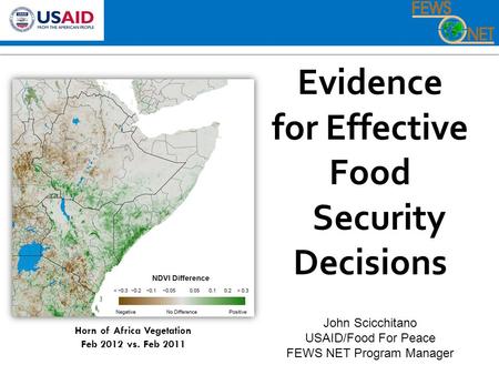 Evidence for Effective Food Security Decisions John Scicchitano USAID/Food For Peace FEWS NET Program Manager Horn of Africa Vegetation Feb 2012 vs. Feb.