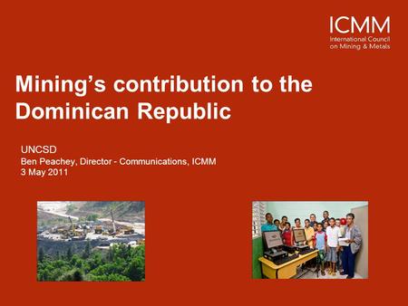 Mining’s contribution to the Dominican Republic UNCSD Ben Peachey, Director - Communications, ICMM 3 May 2011.