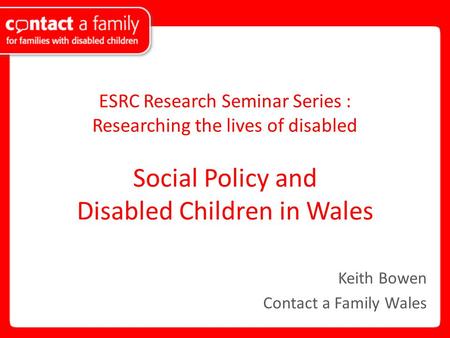 ESRC Research Seminar Series : Researching the lives of disabled Social Policy and Disabled Children in Wales Keith Bowen Contact a Family Wales.