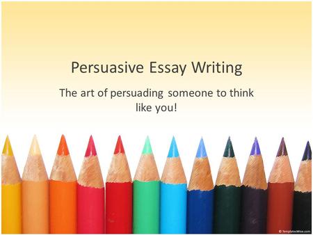Persuasive Essay Writing The art of persuading someone to think like you!