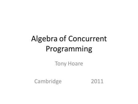 Algebra of Concurrent Programming Tony Hoare Cambridge 2011.