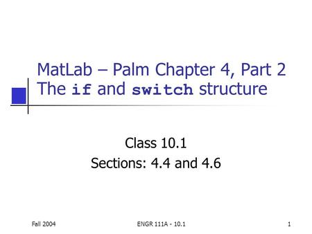Fall 2004ENGR 111A - 10.11 MatLab – Palm Chapter 4, Part 2 The if and switch structure Class 10.1 Sections: 4.4 and 4.6.