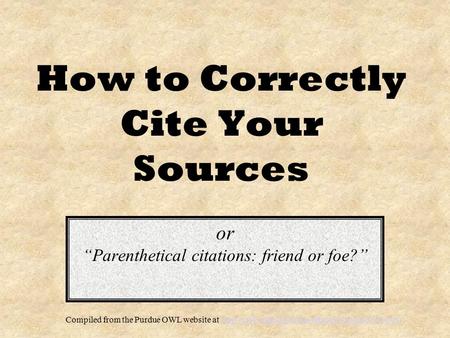 How to Correctly Cite Your Sources or “Parenthetical citations: friend or foe?” Compiled from the Purdue OWL website at
