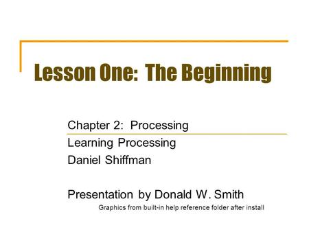 Lesson One: The Beginning Chapter 2: Processing Learning Processing Daniel Shiffman Presentation by Donald W. Smith Graphics from built-in help reference.