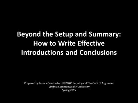 Beyond the Setup and Summary: How to Write Effective Introductions and Conclusions Prepared by Jessica Gordon for UNIV200: Inquiry and The Craft of Argument.