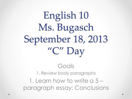 English 10 Ms. Bugasch September 18, 2013 “C” Day Goals 1. Review body paragraphs 1. Learn how to write a 5 – paragraph essay: Conclusions.
