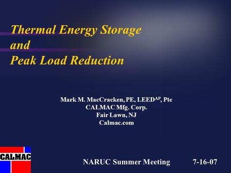 Thermal Energy Storage and Peak Load Reduction Mark M. MacCracken, PE, LEED AP, Pte CALMAC Mfg. Corp. Fair Lawn, NJ Calmac.com NARUC Summer Meeting 7-16-07.