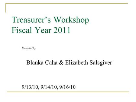 Treasurer’s Workshop Fiscal Year 2011 Presented by: Blanka Caha & Elizabeth Salsgiver 9/13/10, 9/14/10, 9/16/10.