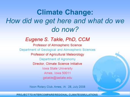 PROJECT TO INTERCOMPARE REGIONAL CLIMATE SIMULATIONS Climate Change: How did we get here and what do we do now? Eugene S. Takle, PhD, CCM Professor of.