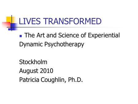 LIVES TRANSFORMED The Art and Science of Experiential Dynamic Psychotherapy Stockholm August 2010 Patricia Coughlin, Ph.D.
