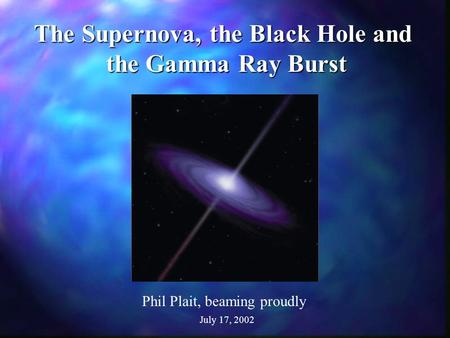 The Supernova, the Black Hole and the Gamma Ray Burst Phil Plait, beaming proudly July 17, 2002.