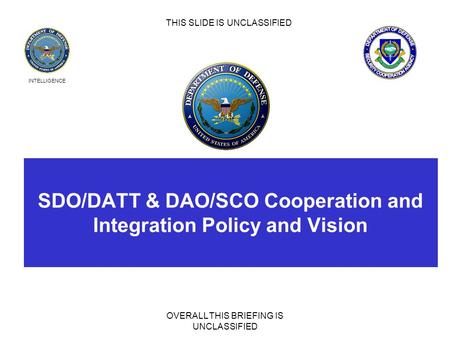 INTELLIGENCE SDO/DATT & DAO/SCO Cooperation and Integration Policy and Vision OVERALL THIS BRIEFING IS UNCLASSIFIED THIS SLIDE IS UNCLASSIFIED.