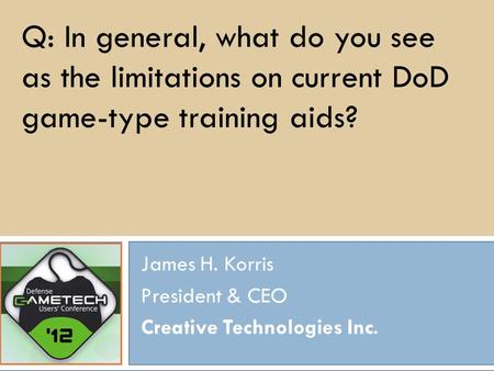 Q: In general, what do you see as the limitations on current DoD game-type training aids? James H. Korris President & CEO Creative Technologies Inc.