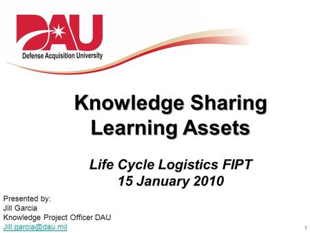 1 Knowledge Sharing Learning Assets Life Cycle Logistics FIPT 15 January 2010 Presented by: Jill Garcia Knowledge Project Officer DAU