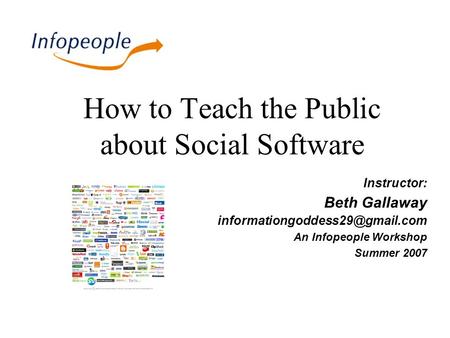 How to Teach the Public about Social Software Instructor: Beth Gallaway An Infopeople Workshop Summer 2007.