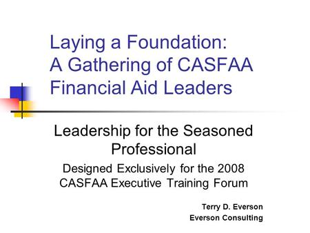 Leadership for the Seasoned Professional Designed Exclusively for the 2008 CASFAA Executive Training Forum Terry D. Everson Everson Consulting Laying a.