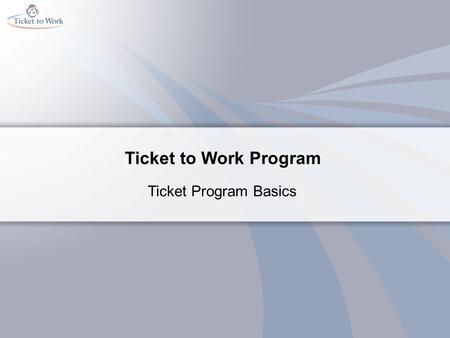 Ticket to Work Program Ticket Program Basics. Course Objectives Content: Describe the Ticket to Work program Identify three purposes of the Ticket to.