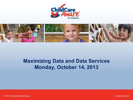 Maximizing Data and Data Services Monday, October 14, 2013 Location: Denver CO© 2013 Child Care Aware ® of America.