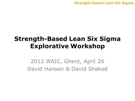 Strength-based Lean Six Sigma Strength-Based Lean Six Sigma Explorative Workshop 2012 WAIC, Ghent, April 26 David Hansen & David Shaked.