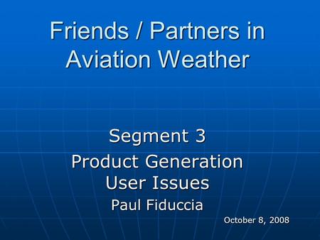 Friends / Partners in Aviation Weather Segment 3 Product Generation User Issues Paul Fiduccia October 8, 2008.