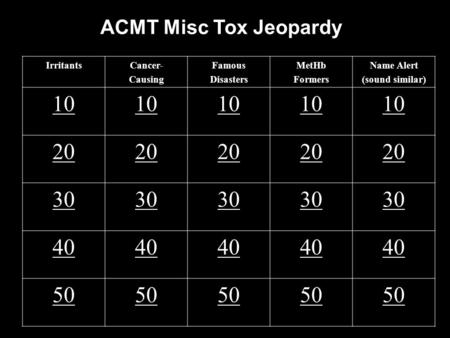 ACMT Misc Tox Jeopardy IrritantsCancer- Causing Famous Disasters MetHb Formers Name Alert (sound similar) 10 20 30 40 50.