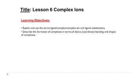 Title: Lesson 6 Complex Ions Learning Objectives: Explain and use the terms ligand/complex/complex ion and ligand substitutions. Describe the formation.