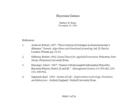 Slide 1 of 24 Bayesian Games Matthew H. Henry November 10, 2004 References 1.Axlerod, Robert. 1987. “The evolution of strategies in iterated prisoner’s.