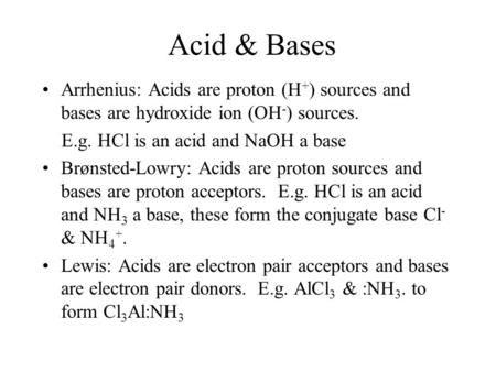 Acid & Bases Arrhenius: Acids are proton (H + ) sources and bases are hydroxide ion (OH - ) sources. E.g. HCl is an acid and NaOH a base Brønsted-Lowry: