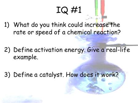 IQ #1 1)What do you think could increase the rate or speed of a chemical reaction? 2)Define activation energy. Give a real-life example. 3)Define a catalyst.