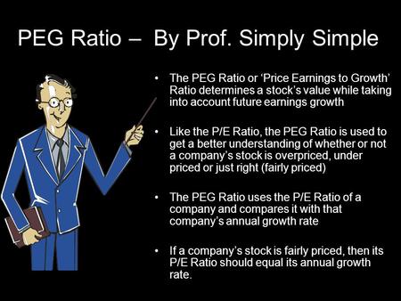 PEG Ratio – By Prof. Simply Simple The PEG Ratio or ‘Price Earnings to Growth’ Ratio determines a stock’s value while taking into account future earnings.