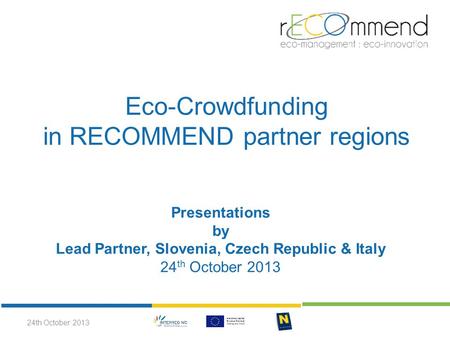 Eco-Crowdfunding in RECOMMEND partner regions Presentations by Lead Partner, Slovenia, Czech Republic & Italy 24 th October 2013 24th October 2013.
