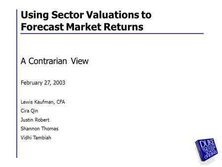 1 Using Sector Valuations to Forecast Market Returns A Contrarian View February 27, 2003 Lewis Kaufman, CFA Cira Qin Justin Robert Shannon Thomas Vidhi.