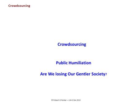 © Robert G Parker – UW-CISA 2010 Crowdsourcing Public Humiliation Are We losing Our Gentler Society ? Crowdsourcing.