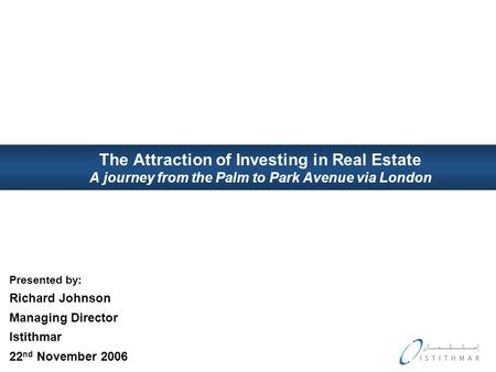 The Attraction of Investing in Real Estate A journey from the Palm to Park Avenue via London Presented by: Richard Johnson Managing Director Istithmar.
