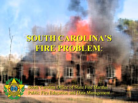 SOUTH CAROLINA’S FIRE PROBLEM: South Carolina Office of State Fire Marshal Public Fire Education and Data Management South Carolina Office of State Fire.
