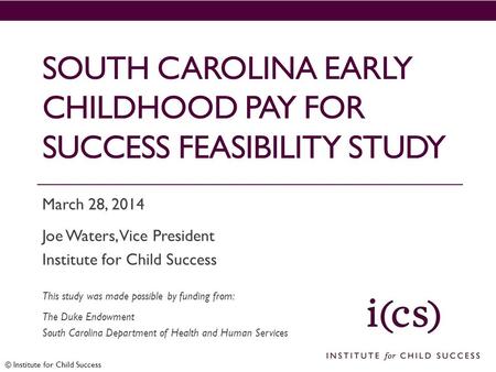 © Institute for Child Success SOUTH CAROLINA EARLY CHILDHOOD PAY FOR SUCCESS FEASIBILITY STUDY March 28, 2014 Joe Waters, Vice President Institute for.