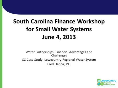 South Carolina Finance Workshop for Small Water Systems June 4, 2013 Water Partnerships: Financial Advantages and Challenges SC Case Study: Lowcountry.