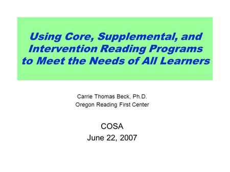 Using Core, Supplemental, and Intervention Reading Programs to Meet the Needs of All Learners Carrie Thomas Beck, Ph.D. Oregon Reading First Center COSA.