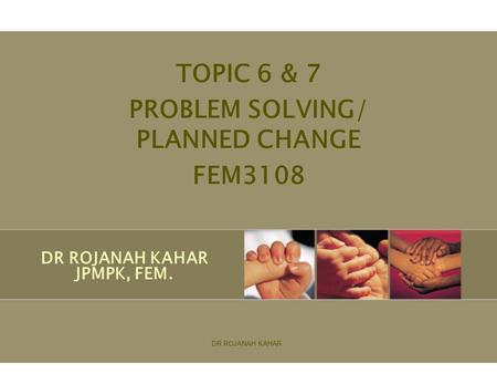 DR ROJANAH KAHAR JPMPK, FEM. TOPIC 6 & 7 PROBLEM SOLVING/ PLANNED CHANGE FEM3108 DR ROJANAH KAHAR.