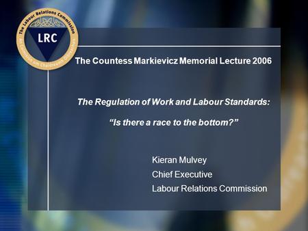 The Countess Markievicz Memorial Lecture 2006 The Regulation of Work and Labour Standards: “Is there a race to the bottom?” Kieran Mulvey Chief Executive.