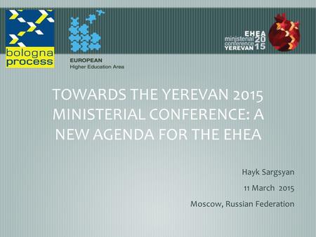 TOWARDS THE YEREVAN 2015 MINISTERIAL CONFERENCE: A NEW AGENDA FOR THE EHEA Hayk Sargsyan 11 March 2015 Moscow, Russian Federation.