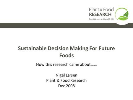 Sustainable Decision Making For Future Foods How this research came about…… Nigel Larsen Plant & Food Research Dec 2008.